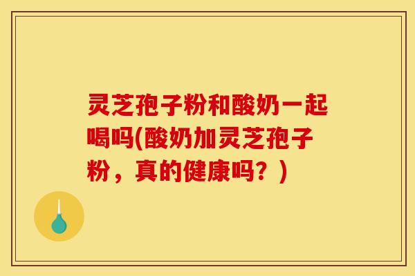 灵芝孢子粉和酸奶一起喝吗(酸奶加灵芝孢子粉,真的健康吗?)