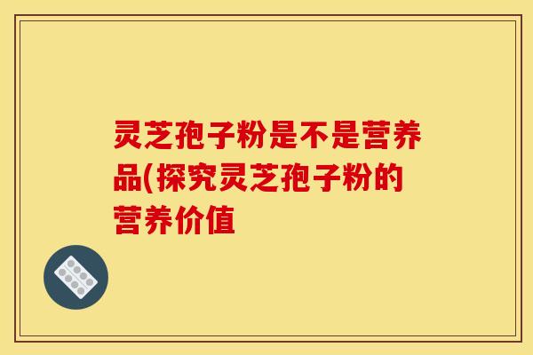 灵芝孢子粉是不是营养品(探究灵芝孢子粉的营养价值