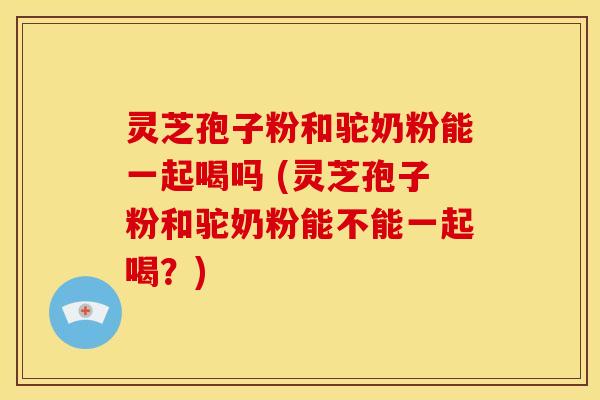 灵芝孢子粉和驼奶粉能一起喝吗 (灵芝孢子粉和驼奶粉能不能一起喝?)