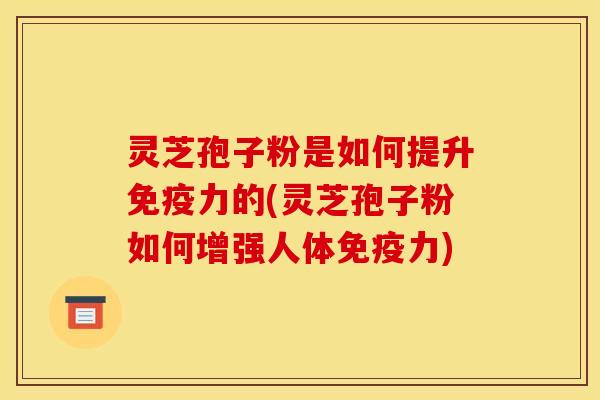 灵芝孢子粉是如何提升免疫力的(灵芝孢子粉如何增强人体免疫力)