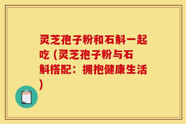 灵芝孢子粉和石斛一起吃 (灵芝孢子粉与石斛搭配:拥抱健康生活)
