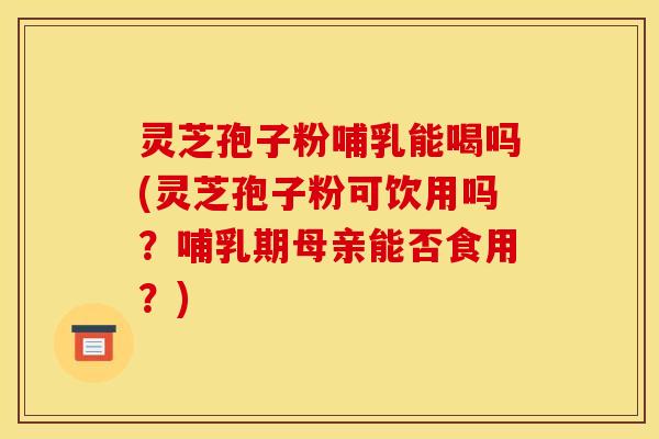 灵芝孢子粉哺乳能喝吗(灵芝孢子粉可饮用吗?哺乳期母亲能否食用?)
