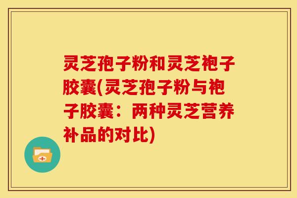 灵芝孢子粉和灵芝袍子胶囊(灵芝孢子粉与袍子胶囊：两种灵芝营养补品的对比)