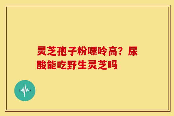 灵芝孢子粉嘌呤高？尿酸能吃野生灵芝吗