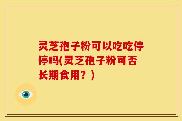 灵芝孢子粉可以吃吃停停吗(灵芝孢子粉可否长期食用？)