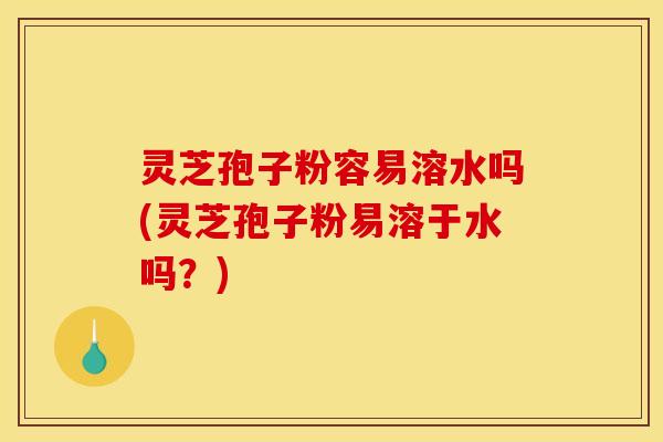 灵芝孢子粉容易溶水吗(灵芝孢子粉易溶于水吗？)