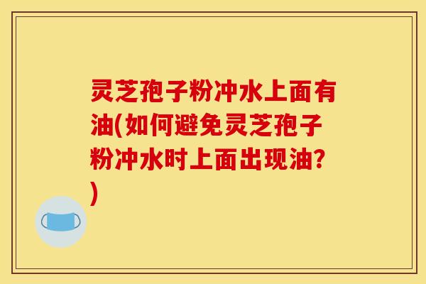 灵芝孢子粉冲水上面有油(如何避免灵芝孢子粉冲水时上面出现油?)