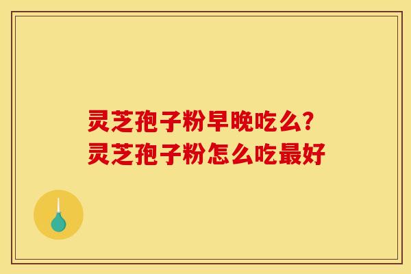 灵芝孢子粉早晚吃么?灵芝孢子粉怎么吃最好