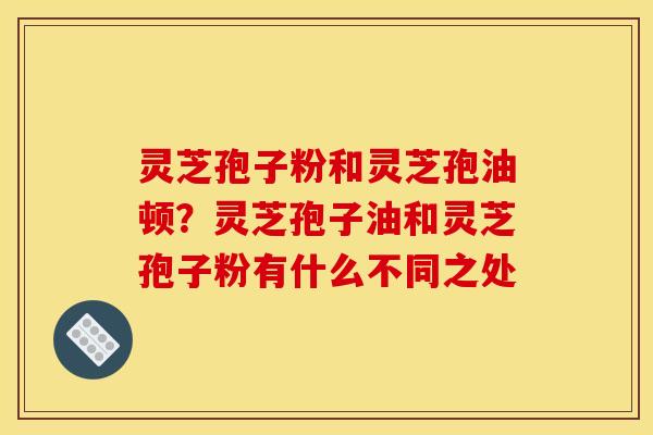 灵芝孢子粉和灵芝孢油顿?灵芝孢子油和灵芝孢子粉有什么不同之处