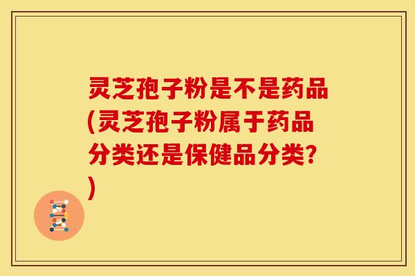 灵芝孢子粉是不是药品(灵芝孢子粉属于药品分类还是保健品分类?)