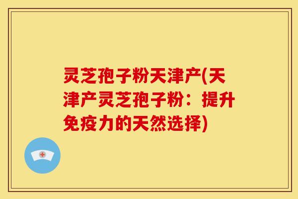 灵芝孢子粉天津产(天津产灵芝孢子粉:提升免疫力的天然选择)