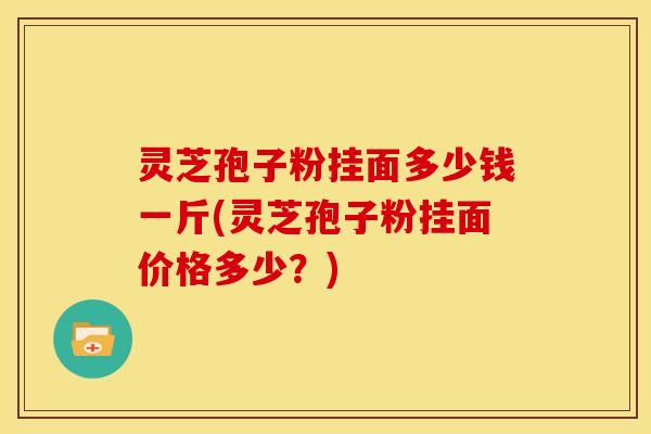 灵芝孢子粉挂面多少钱一斤(灵芝孢子粉挂面价格多少？)