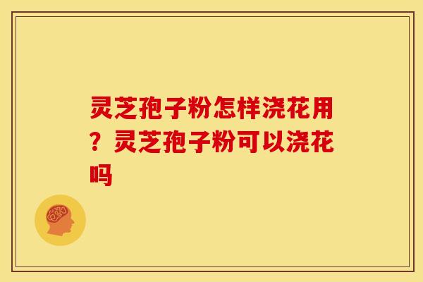 灵芝孢子粉怎样浇花用?灵芝孢子粉可以浇花吗