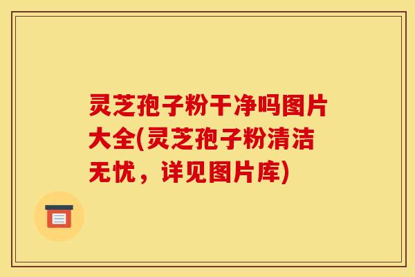 灵芝孢子粉干净吗图片大全(灵芝孢子粉清洁无忧,详见图片库)