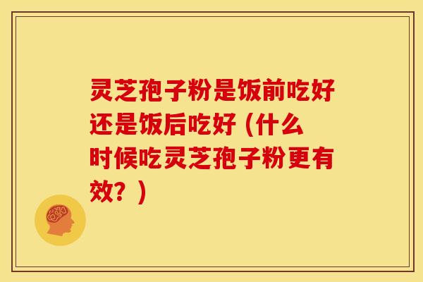 灵芝孢子粉是饭前吃好还是饭后吃好 (什么时候吃灵芝孢子粉更有效？)