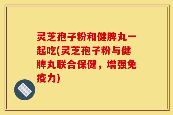 灵芝孢子粉和健脾丸一起吃(灵芝孢子粉与健脾丸联合保健,增强免疫力)