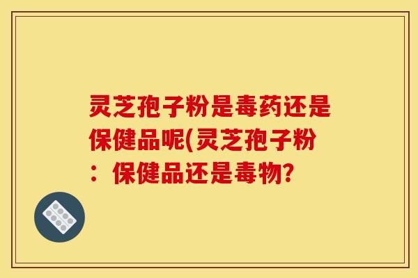 灵芝孢子粉是毒药还是保健品呢(灵芝孢子粉:保健品还是毒物?