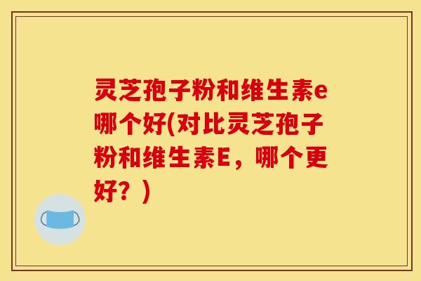 灵芝孢子粉和维生素e哪个好(对比灵芝孢子粉和维生素E,哪个更好?)