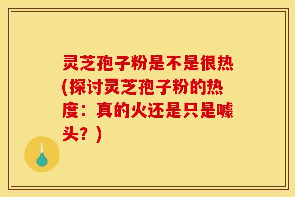 灵芝孢子粉是不是很热(探讨灵芝孢子粉的热度:真的火还是只是噱头?)