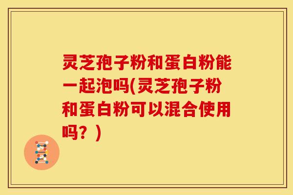 灵芝孢子粉和蛋白粉能一起泡吗(灵芝孢子粉和蛋白粉可以混合使用吗?)