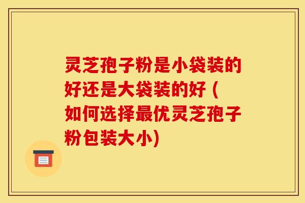 灵芝孢子粉是小袋装的好还是大袋装的好 (如何选择最优灵芝孢子粉包装大小)