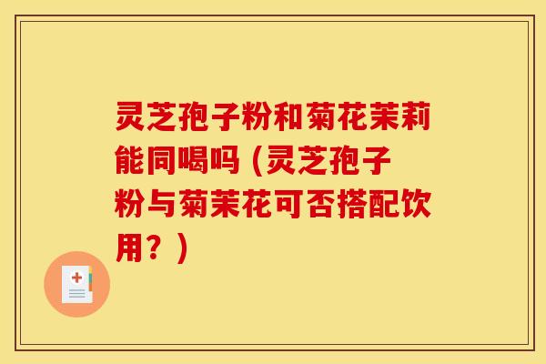 灵芝孢子粉和菊花茉莉能同喝吗 (灵芝孢子粉与菊茉花可否搭配饮用?)