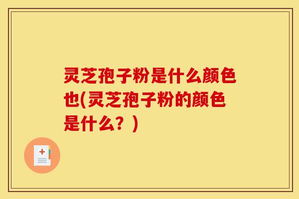 灵芝孢子粉是什么颜色也(灵芝孢子粉的颜色是什么?)