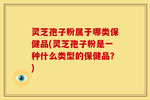 灵芝孢子粉属于哪类保健品(灵芝孢子粉是一种什么类型的保健品?)