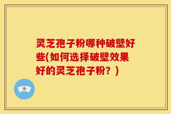 灵芝孢子粉哪种破壁好些(如何选择破壁效果好的灵芝孢子粉？)