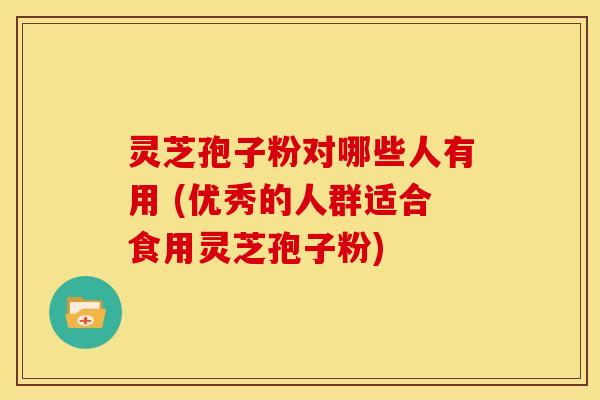 灵芝孢子粉对哪些人有用 (优秀的人群适合食用灵芝孢子粉)