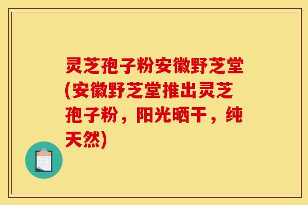 灵芝孢子粉安徽野芝堂(安徽野芝堂推出灵芝孢子粉,阳光晒干,纯天然)
