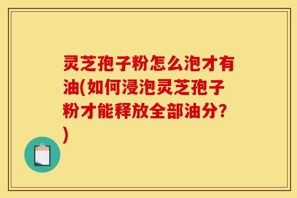 灵芝孢子粉怎么泡才有油(如何浸泡灵芝孢子粉才能释放全部油分?)