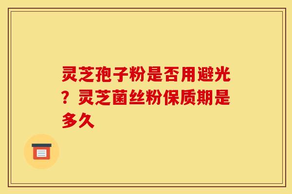灵芝孢子粉是否用避光？灵芝菌丝粉保质期是多久