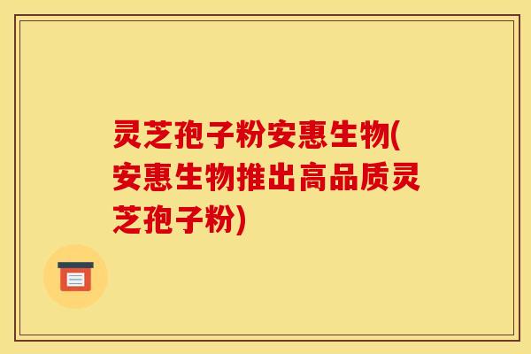 灵芝孢子粉安惠生物(安惠生物推出高品质灵芝孢子粉)