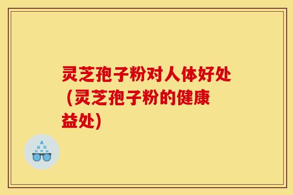 灵芝孢子粉对人体好处 (灵芝孢子粉的健康益处)