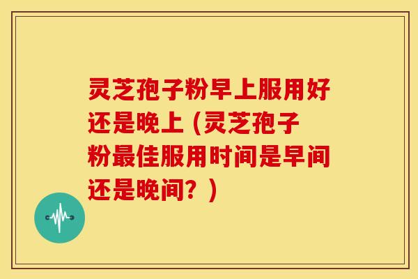 灵芝孢子粉早上服用好还是晚上 (灵芝孢子粉最佳服用时间是早间还是晚间？)