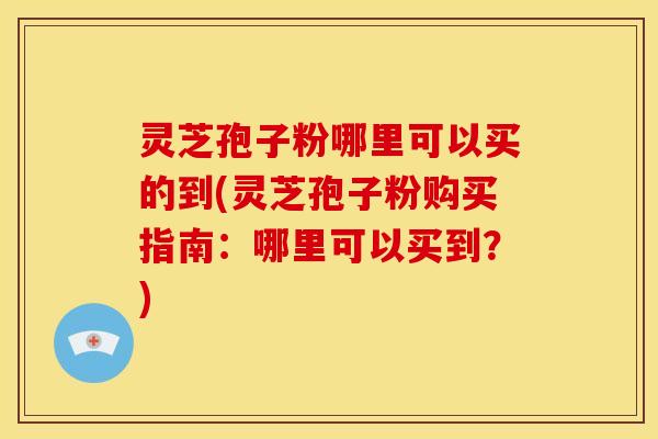 灵芝孢子粉哪里可以买的到(灵芝孢子粉购买指南：哪里可以买到？)