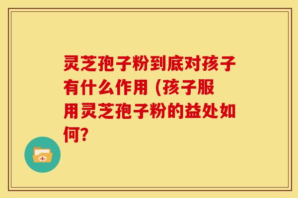 灵芝孢子粉到底对孩子有什么作用 (孩子服用灵芝孢子粉的益处如何?
