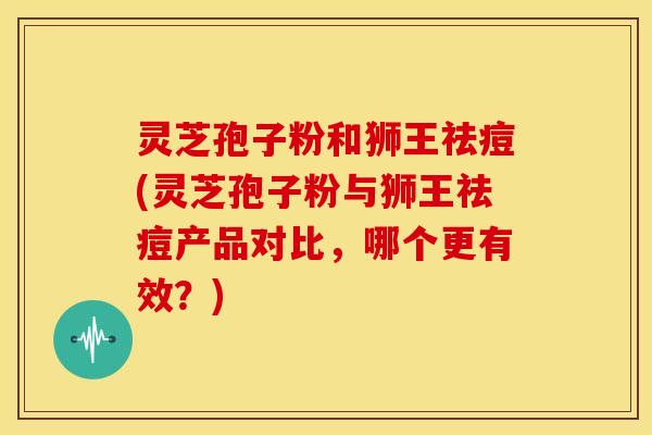 灵芝孢子粉和狮王祛痘(灵芝孢子粉与狮王祛痘产品对比,哪个更有效?)