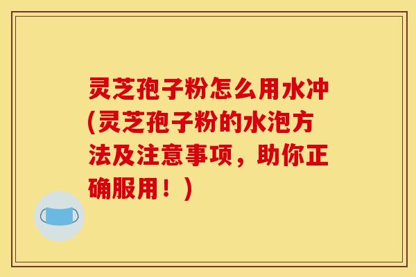 灵芝孢子粉怎么用水冲(灵芝孢子粉的水泡方法及注意事项，助你正确服用！)