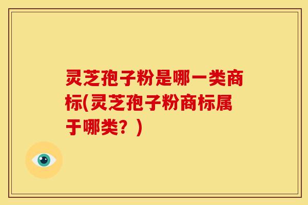 灵芝孢子粉是哪一类商标(灵芝孢子粉商标属于哪类?)