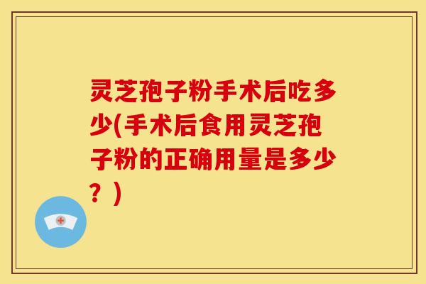 灵芝孢子粉手术后吃多少(手术后食用灵芝孢子粉的正确用量是多少？)