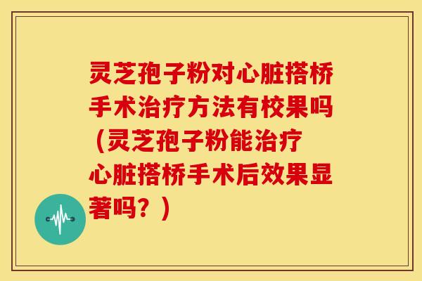 灵芝孢子粉对心脏搭桥手术治疗方法有校果吗 (灵芝孢子粉能治疗心脏搭桥手术后效果显著吗？)