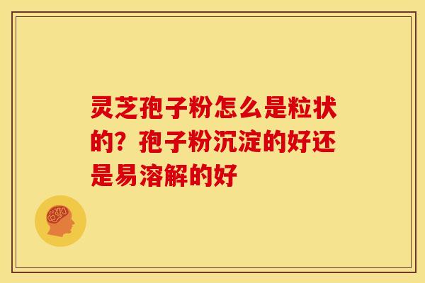灵芝孢子粉怎么是粒状的？孢子粉沉淀的好还是易溶解的好