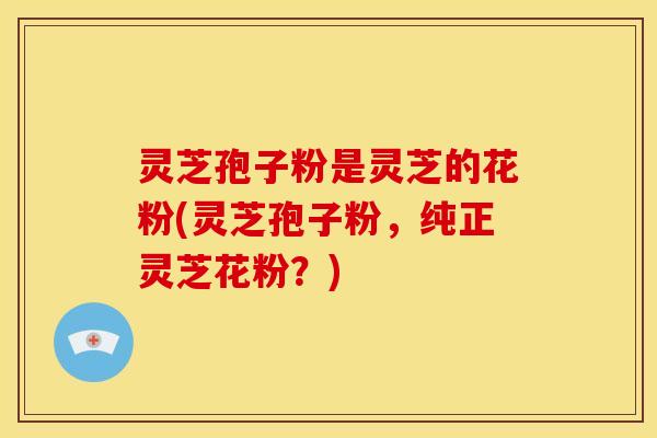 灵芝孢子粉是灵芝的花粉(灵芝孢子粉,纯正灵芝花粉?)