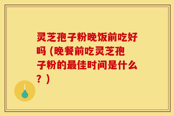 灵芝孢子粉晚饭前吃好吗 (晚餐前吃灵芝孢子粉的最佳时间是什么?)