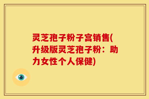 灵芝孢子粉子宫销售(升级版灵芝孢子粉：助力女性个人保健)