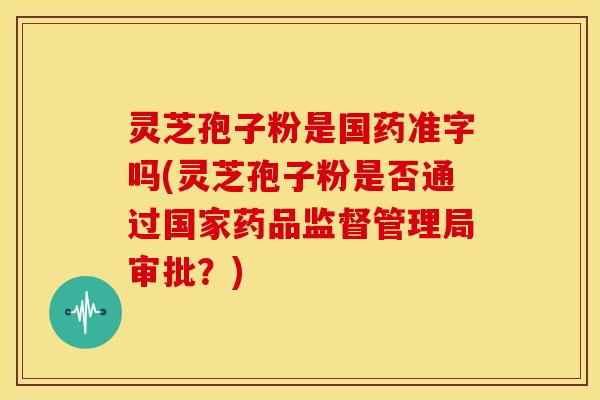 灵芝孢子粉是国药准字吗(灵芝孢子粉是否通过国家药品监督管理局审批？)