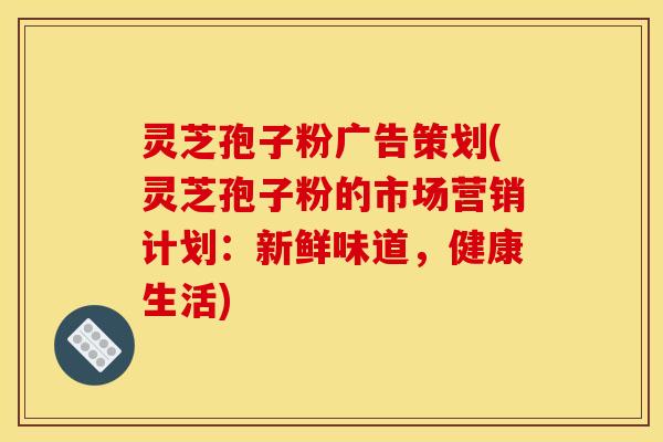 灵芝孢子粉广告策划(灵芝孢子粉的市场营销计划:新鲜味道,健康生活)