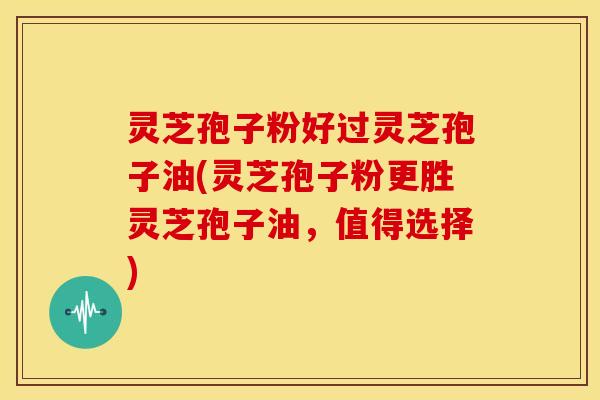 灵芝孢子粉好过灵芝孢子油(灵芝孢子粉更胜灵芝孢子油,值得选择)